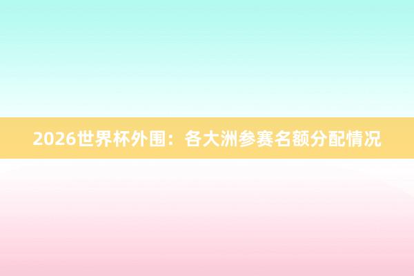 2026世界杯外围：各大洲参赛名额分配情况