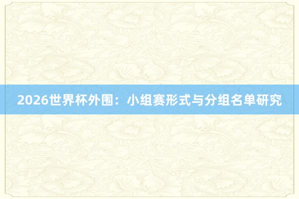 2026世界杯外围：小组赛形式与分组名单研究