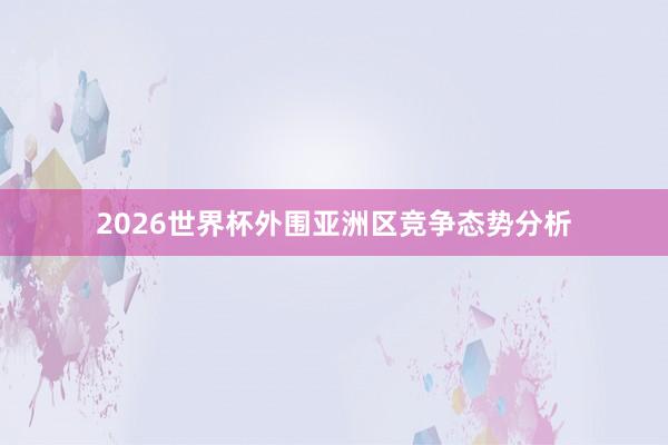 2026世界杯外围亚洲区竞争态势分析